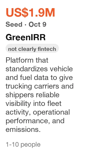 GreenIRR: Seed, US$1.9M, announced Oct 9, 2026. Platform that standardizes vehicle and fuel data to give trucking carriers and shippers reliable visibility into fleet activity, operational performance, and emissions. (filed as fintech; not clearly fintech)