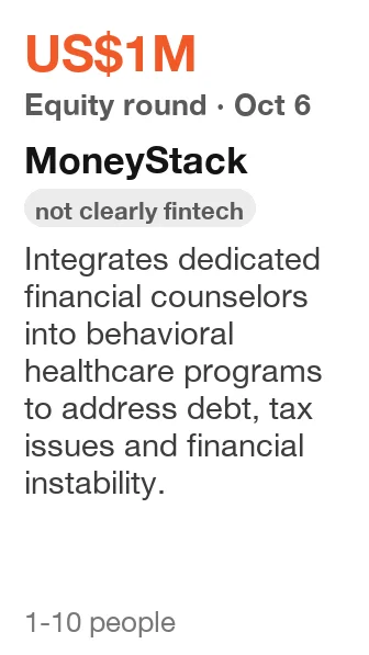 MoneyStack: Equity round, US$1M, announced Oct 6, 2026. Integrates dedicated financial counselors into behavioral healthcare programs to address debt, tax issues and financial instability. (filed as fintech; not clearly fintech)